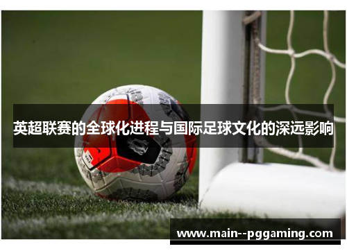 英超联赛的全球化进程与国际足球文化的深远影响 英超联赛的全球化进程与国际足球文化的深远影响