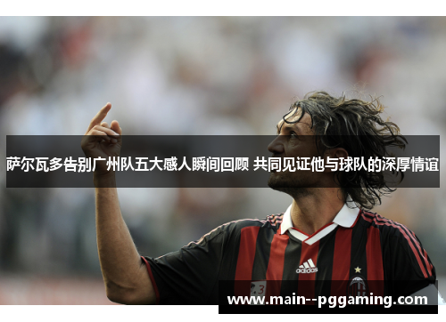 萨尔瓦多告别广州队五大感人瞬间回顾 共同见证他与球队的深厚情谊