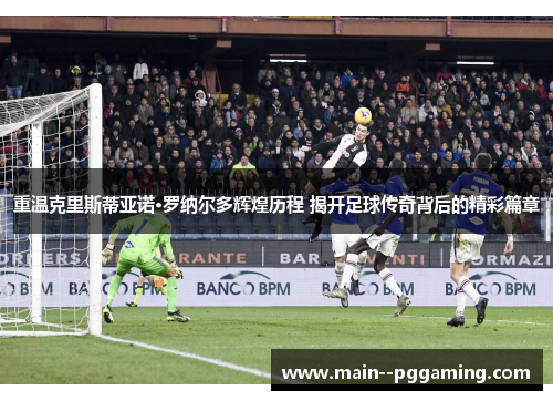 重温克里斯蒂亚诺·罗纳尔多辉煌历程 揭开足球传奇背后的精彩篇章