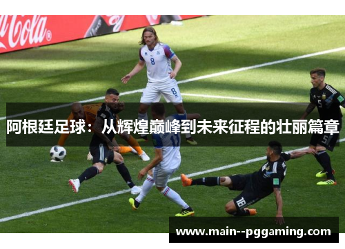 阿根廷足球:从辉煌巅峰到未来征程的壮丽篇章 阿根廷足球:从辉煌巅峰到未来征程的壮丽篇章