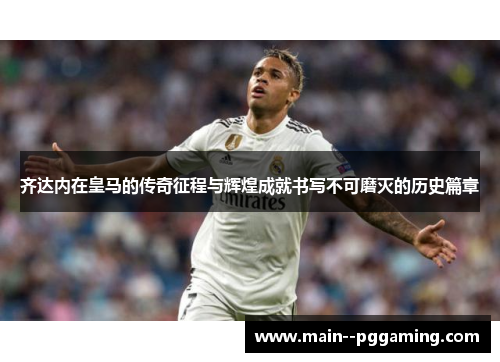 齐达内在皇马的传奇征程与辉煌成就书写不可磨灭的历史篇章