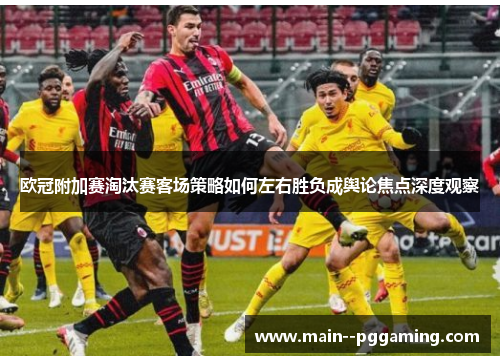 欧冠附加赛淘汰赛客场策略如何左右胜负成舆论焦点深度观察 欧冠附加赛淘汰赛客场策略如何左右胜负成舆论焦点深度观察