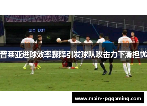 普莱亚进球效率骤降引发球队攻击力下滑担忧 普莱亚进球效率骤降引发球队攻击力下滑担忧
